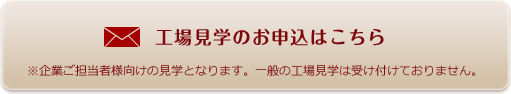 工場見学のお申込みはこちら　※起業ご担当者様向けの見学となります。一般の工場見学は受け付けておりません。