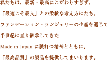 私たちは、最新・最高にこだわりすぎず、「最適こそ最良」との柔軟な考え方にたち、ファンデーション・ランジェリーの生産を通じて半世紀に亘り継承してきたMade in Japan に脈打つ精神とともに、「最高品質」の製品を提供してまいります。