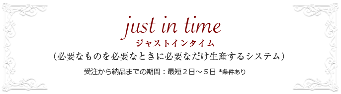 just i  time （必要なものを必要なときに必要なだけ生産するシステム） 受注から納品までの期間：最短２日～５日 *条件あり