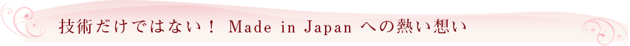 技術だけではない！ Made in Japan への熱い想い