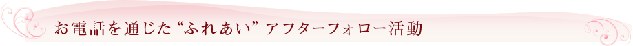 お電話を通じた“ふれあい”アフターフォロー活動