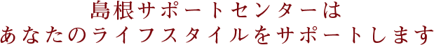 島根サポートセンターはあなたのライフスタイルをサポートします